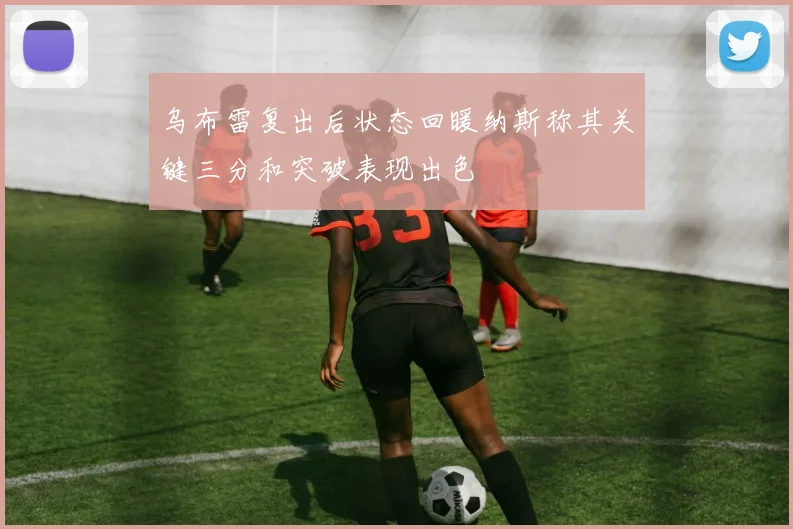 乌布雷复出后状态回暖纳斯称其关键三分和突破表现出色