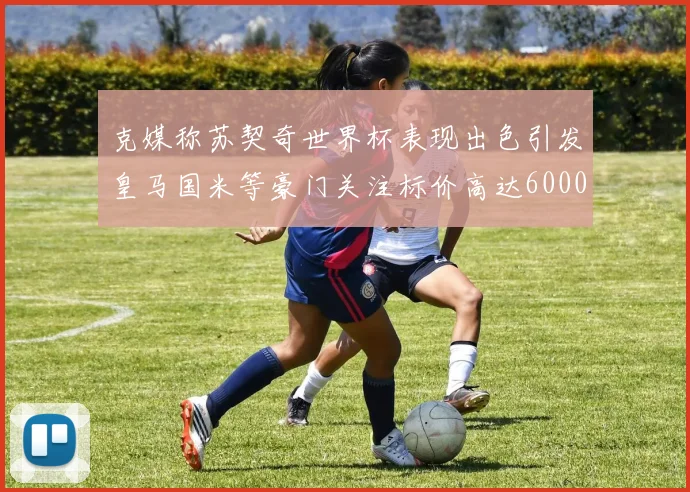 克媒称苏契奇世界杯表现出色引发皇马国米等豪门关注标价高达6000万欧