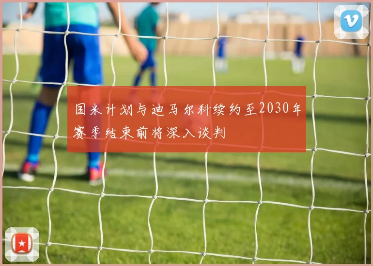 国米计划与迪马尔科续约至2030年赛季结束前将深入谈判