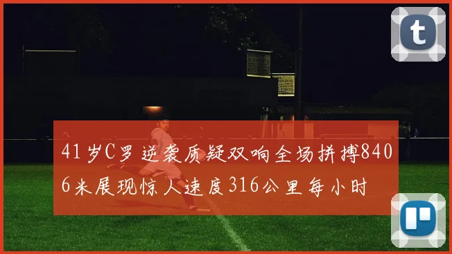 41岁C罗逆袭质疑双响全场拼搏8406米展现惊人速度316公里每小时