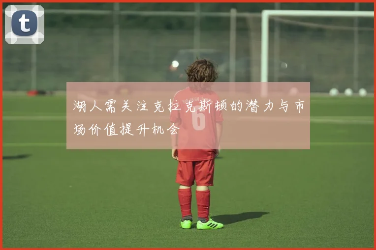 湖人需关注克拉克斯顿的潜力与市场价值提升机会