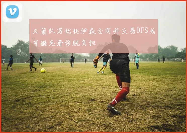 火箭队若优化伊森合同并交易DFS或可避免奢侈税负担
