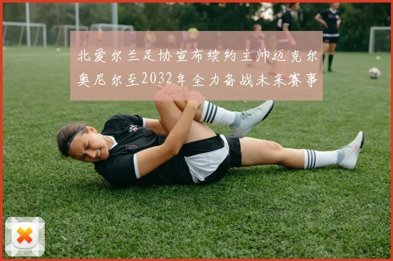 北爱尔兰足协宣布续约主帅迈克尔奥尼尔至2032年全力备战未来赛事