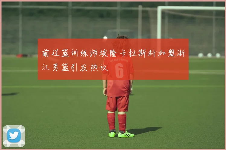 前辽篮训练师埃隆卡拉斯科加盟浙江男篮引发热议