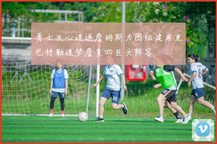 勇士决心追逐詹姆斯力图组建库里巴特勒追梦詹皇四巨头阵容