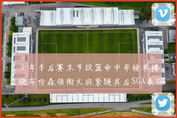 今年季后赛末节投篮命中率榜单揭晓布伦森领衔文班紧随其后SGA表现不俗