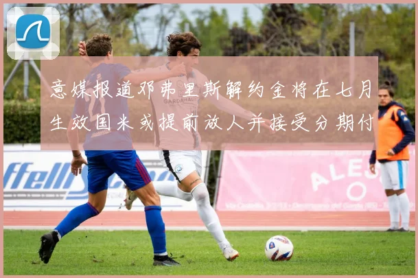意媒报道邓弗里斯解约金将在七月生效国米或提前放人并接受分期付款