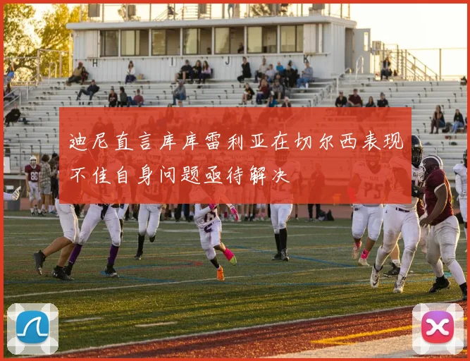 迪尼直言库库雷利亚在切尔西表现不佳自身问题亟待解决