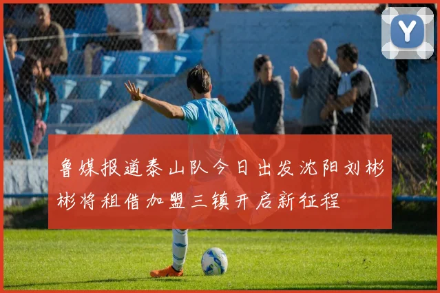 鲁媒报道泰山队今日出发沈阳刘彬彬将租借加盟三镇开启新征程