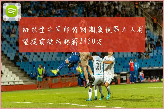 凯尔登合同即将到期最佳第六人有望提前续约起薪2450万