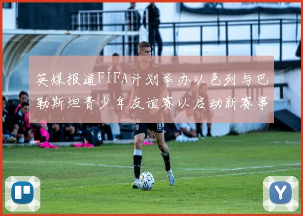 英媒报道FIFA计划举办以色列与巴勒斯坦青少年友谊赛以启动新赛事