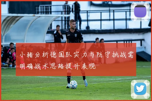 小猪分析德国队实力与防守挑战需明确战术思路提升表现